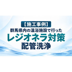 【施工事例】群馬県内の温浴施設で行ったレジオネラ対策・配管洗浄