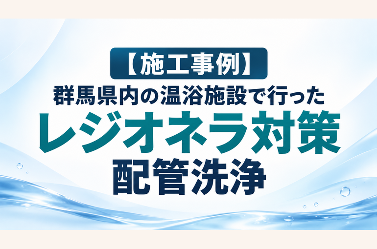 【施工事例】群馬県内の温浴施設で行ったレジオネラ対策・配管洗浄