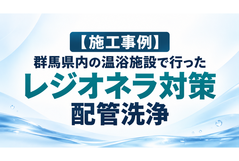 【施工事例】群馬県内の温浴施設で行ったレジオネラ対策・配管洗浄